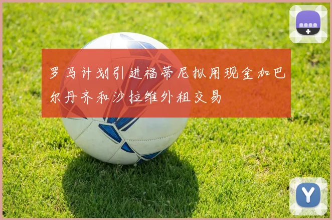 罗马计划引进福蒂尼拟用现金加巴尔丹齐和沙拉维外租交易