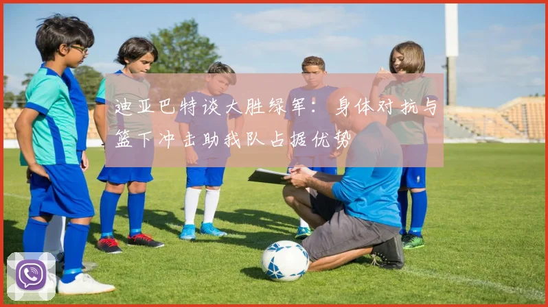 迪亚巴特谈大胜绿军：身体对抗与篮下冲击助我队占据优势