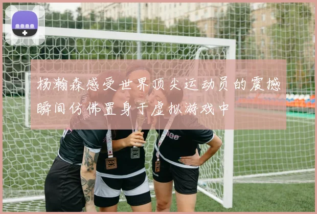 杨瀚森感受世界顶尖运动员的震撼瞬间仿佛置身于虚拟游戏中