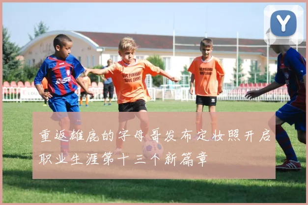 重返雄鹿的字母哥发布定妆照开启职业生涯第十三个新篇章