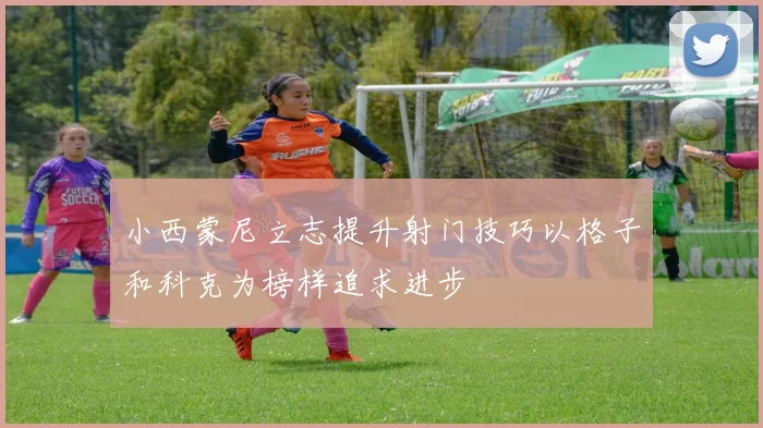 小西蒙尼立志提升射门技巧以格子和科克为榜样追求进步