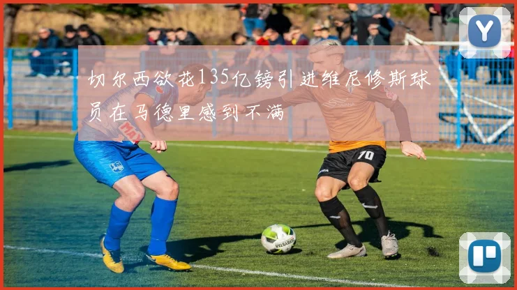 切尔西欲花135亿镑引进维尼修斯球员在马德里感到不满