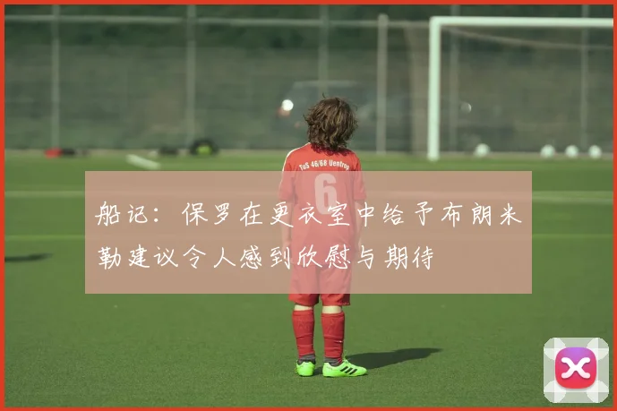 船记：保罗在更衣室中给予布朗米勒建议令人感到欣慰与期待