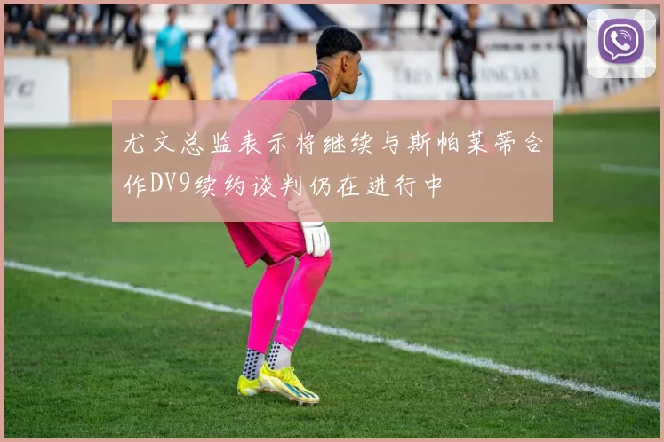 尤文总监表示将继续与斯帕莱蒂合作DV9续约谈判仍在进行中