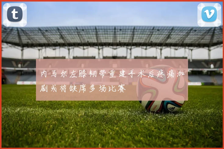内马尔左膝韧带重建手术后疼痛加剧或将缺席多场比赛