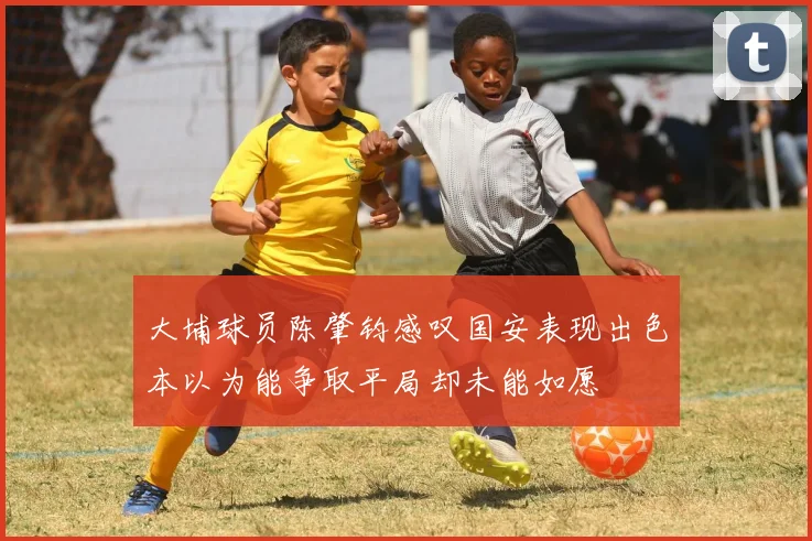大埔球员陈肇钧感叹国安表现出色本以为能争取平局却未能如愿