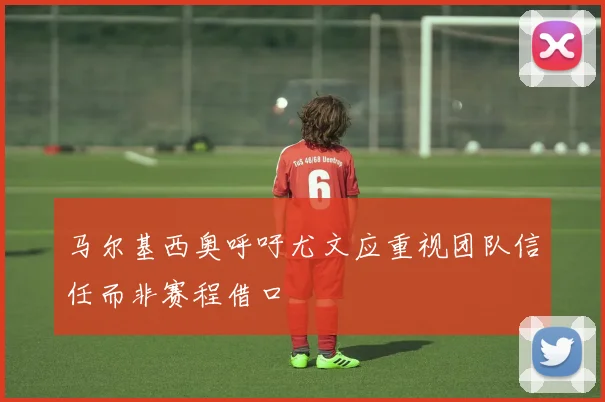 马尔基西奥呼吁尤文应重视团队信任而非赛程借口