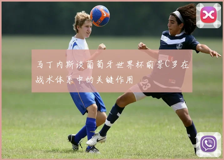 马丁内斯谈葡萄牙世界杯前景C罗在战术体系中的关键作用