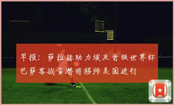 早报：萨拉赫助力埃及晋级世界杯巴萨客战黄潜将移师美国进行