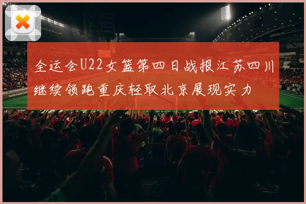 全运会U22女篮第四日战报江苏四川继续领跑重庆轻取北京展现实力
