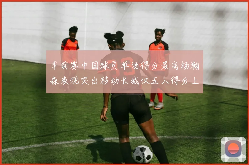 季前赛中国球员单场得分最高杨瀚森表现突出移动长城仅五人得分上双