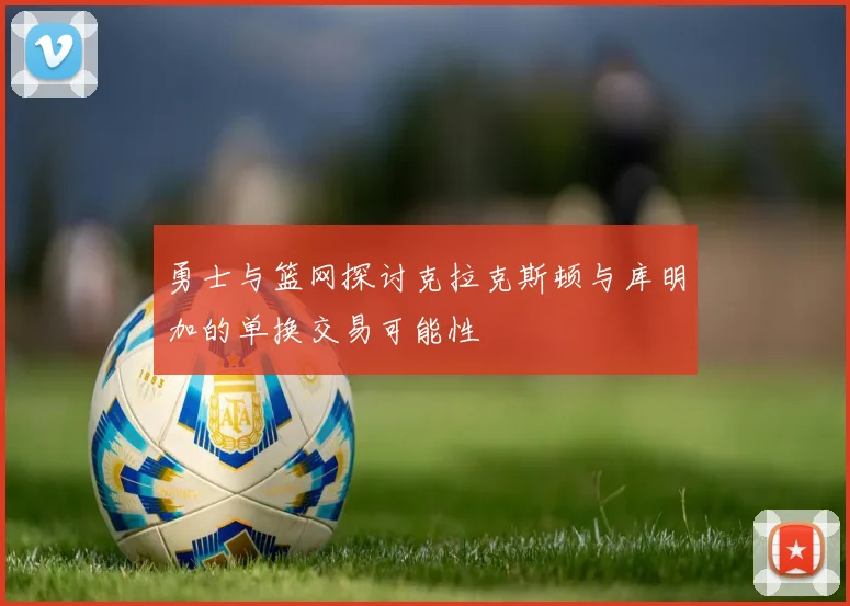 勇士与篮网探讨克拉克斯顿与库明加的单换交易可能性
