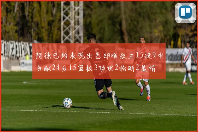 阿德巴约表现出色却难救主15投9中贡献24分15篮板3助攻2抢断2盖帽