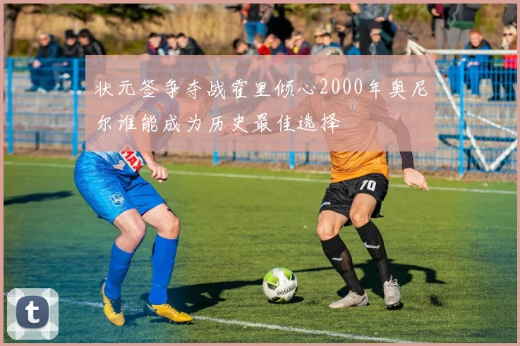 状元签争夺战霍里倾心2000年奥尼尔谁能成为历史最佳选择