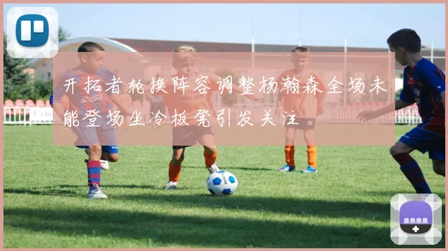 开拓者轮换阵容调整杨瀚森全场未能登场坐冷板凳引发关注