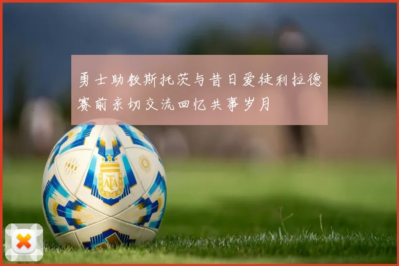 勇士助教斯托茨与昔日爱徒利拉德赛前亲切交流回忆共事岁月