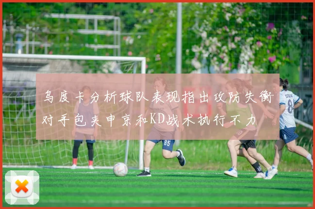 乌度卡分析球队表现指出攻防失衡对手包夹申京和KD战术执行不力