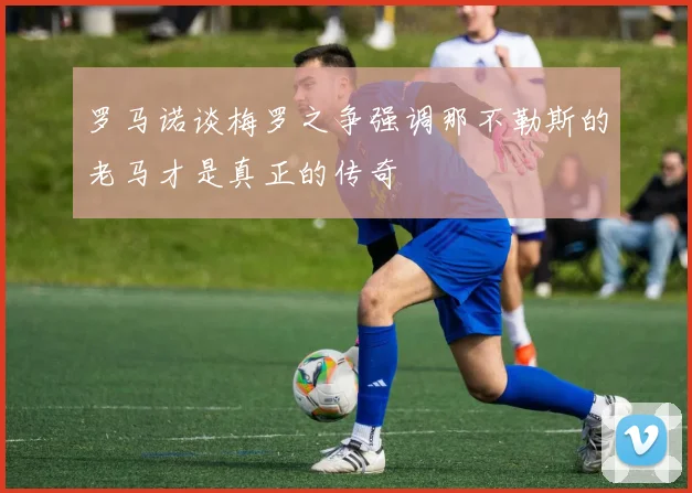 罗马诺谈梅罗之争强调那不勒斯的老马才是真正的传奇
