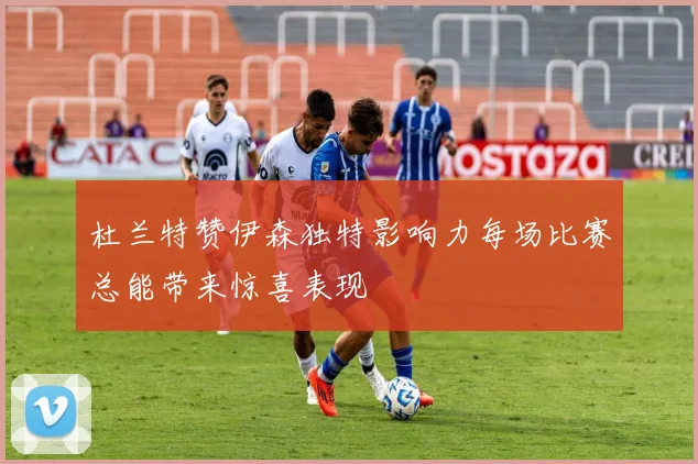 杜兰特赞伊森独特影响力每场比赛总能带来惊喜表现