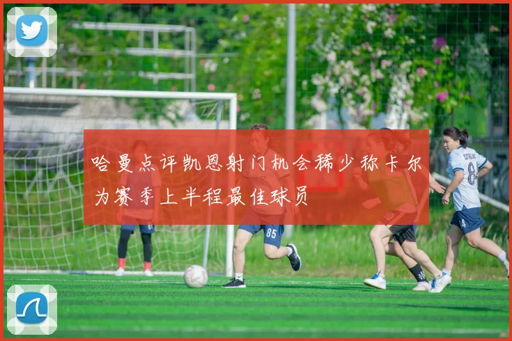 哈曼点评凯恩射门机会稀少称卡尔为赛季上半程最佳球员