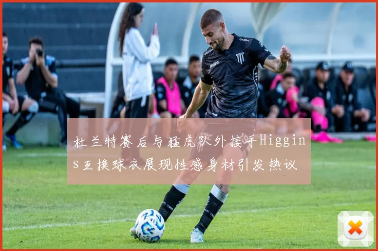 杜兰特赛后与猛虎队外接手Higgins互换球衣展现性感身材引发热议