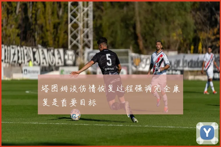塔图姆谈伤情恢复过程强调完全康复是首要目标