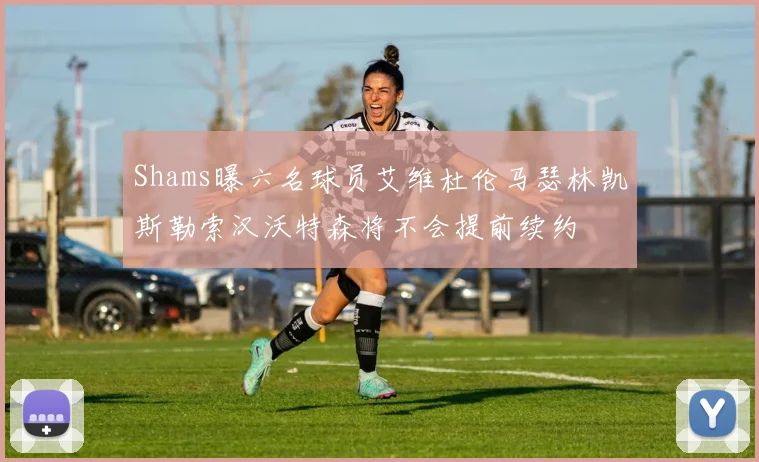 Shams曝六名球员艾维杜伦马瑟林凯斯勒索汉沃特森将不会提前续约