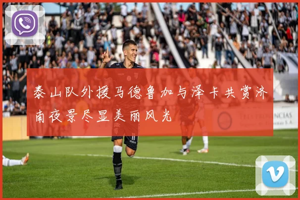泰山队外援马德鲁加与泽卡共赏济南夜景尽显美丽风光