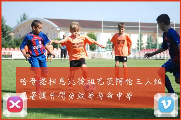 哈登搭档恩比德祖巴茨阿伦三人组显著提升得分效率与命中率