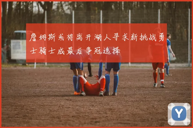 詹姆斯或将离开湖人寻求新挑战勇士骑士成最后争冠选择