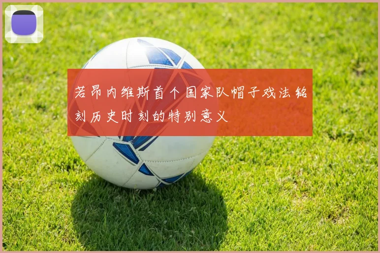 若昂内维斯首个国家队帽子戏法铭刻历史时刻的特别意义