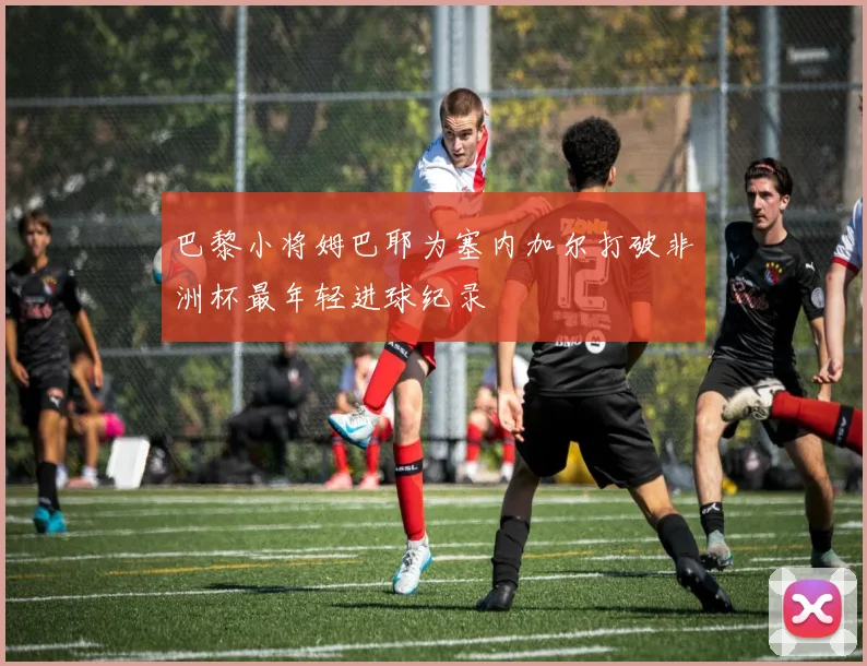 巴黎小将姆巴耶为塞内加尔打破非洲杯最年轻进球纪录
