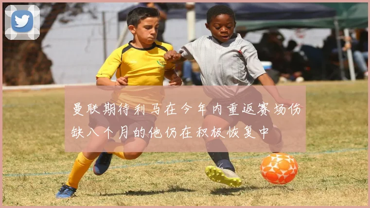 曼联期待利马在今年内重返赛场伤缺八个月的他仍在积极恢复中