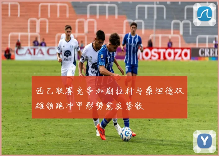 西乙联赛竞争加剧拉科与桑坦德双雄领跑冲甲形势愈发紧张