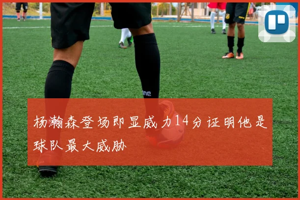 杨瀚森登场即显威力14分证明他是球队最大威胁