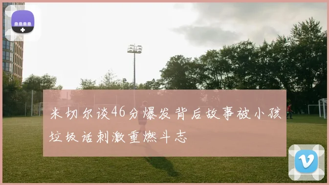 米切尔谈46分爆发背后故事被小孩垃圾话刺激重燃斗志
