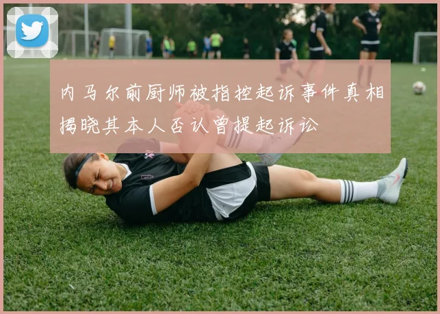 内马尔前厨师被指控起诉事件真相揭晓其本人否认曾提起诉讼