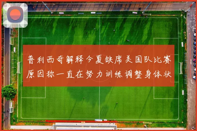 普利西奇解释今夏缺席美国队比赛原因称一直在努力训练调整身体状态